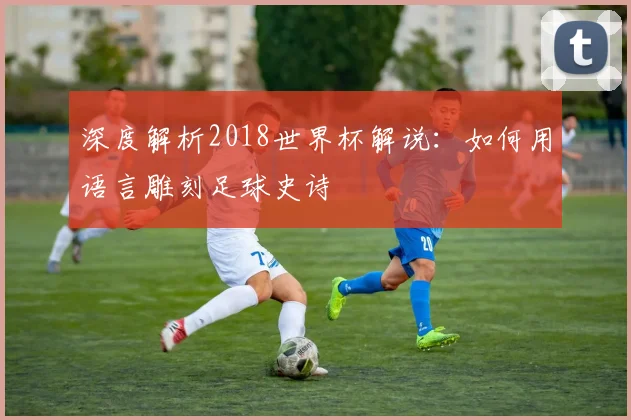 深度解析2018世界杯解说：如何用语言雕刻足球史诗