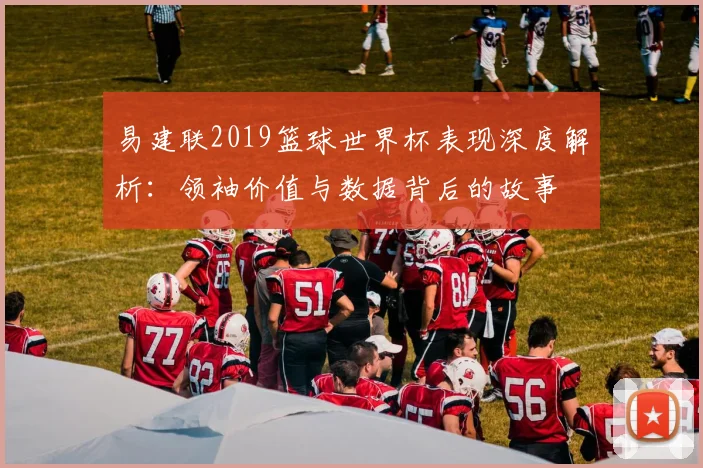 易建联2019篮球世界杯表现深度解析：领袖价值与数据背后的故事