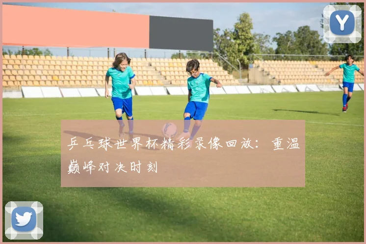 乒乓球世界杯精彩录像回放：重温巅峰对决时刻