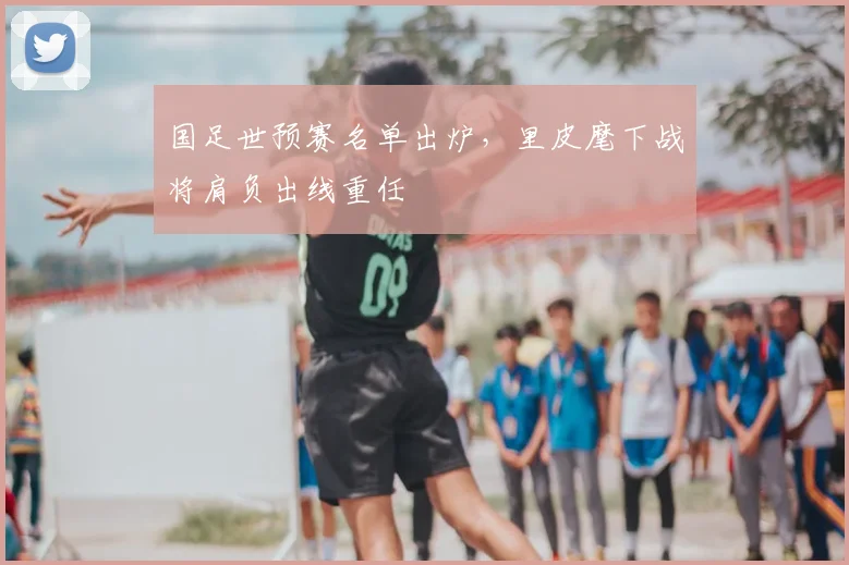 国足世预赛名单出炉，里皮麾下战将肩负出线重任