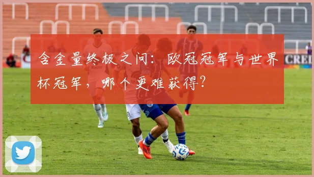 含金量终极之问：欧冠冠军与世界杯冠军，哪个更难获得？