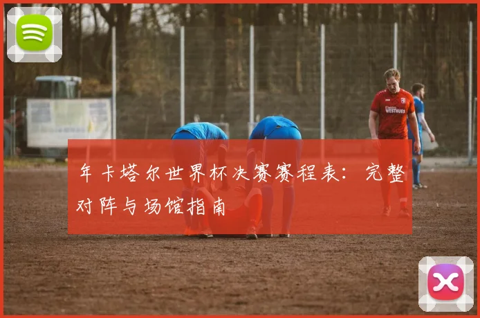 年卡塔尔世界杯决赛赛程表：完整对阵与场馆指南