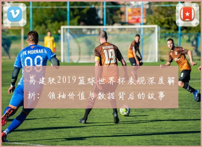 易建联2019篮球世界杯表现深度解析：领袖价值与数据背后的故事