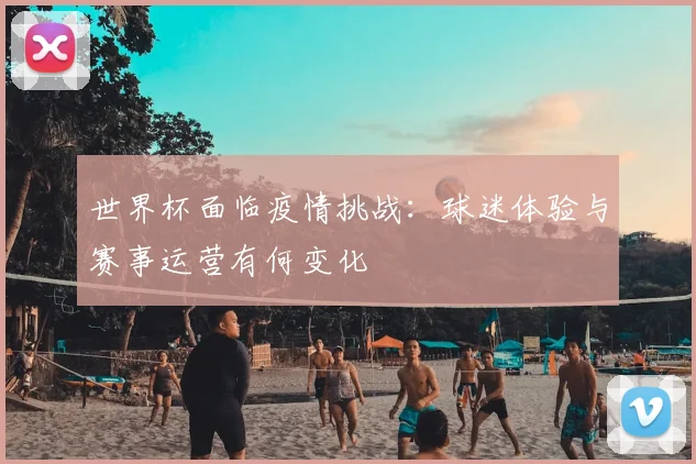 世界杯面临疫情挑战：球迷体验与赛事运营有何变化