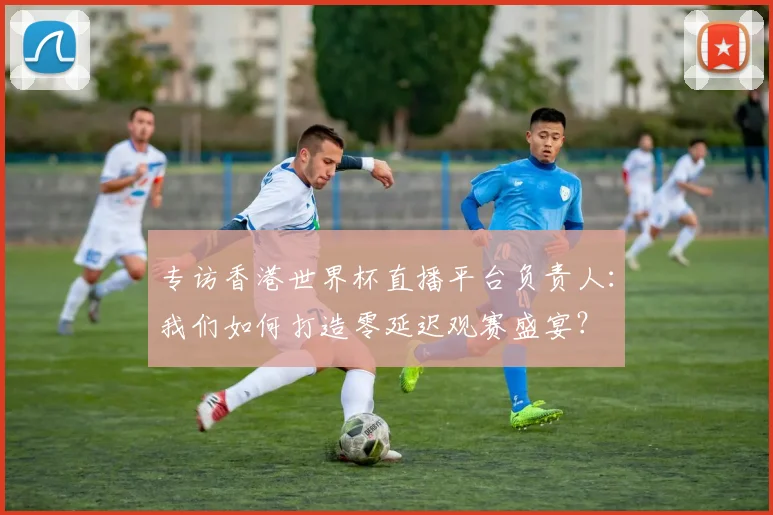 专访香港世界杯直播平台负责人：我们如何打造零延迟观赛盛宴？