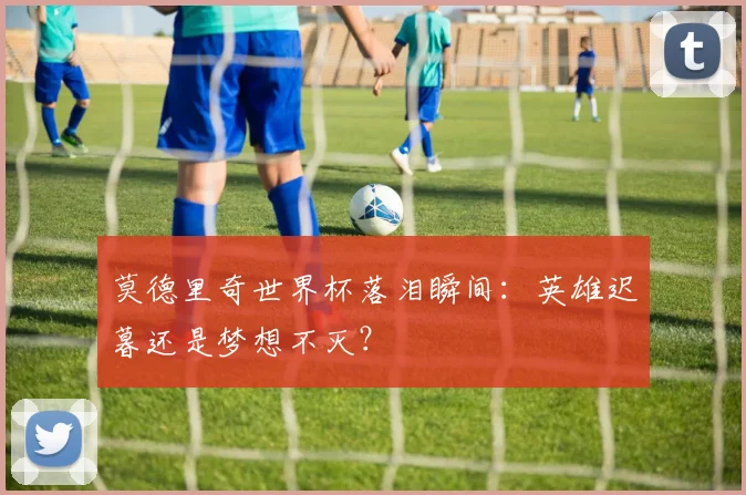 莫德里奇世界杯落泪瞬间：英雄迟暮还是梦想不灭？