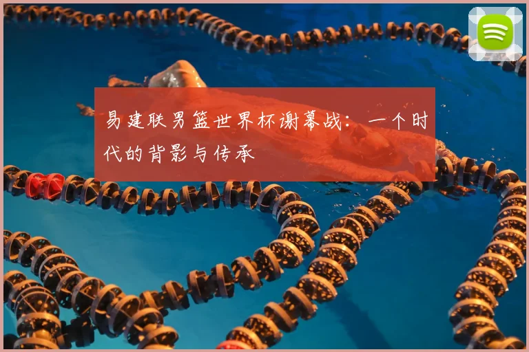 易建联男篮世界杯谢幕战：一个时代的背影与传承