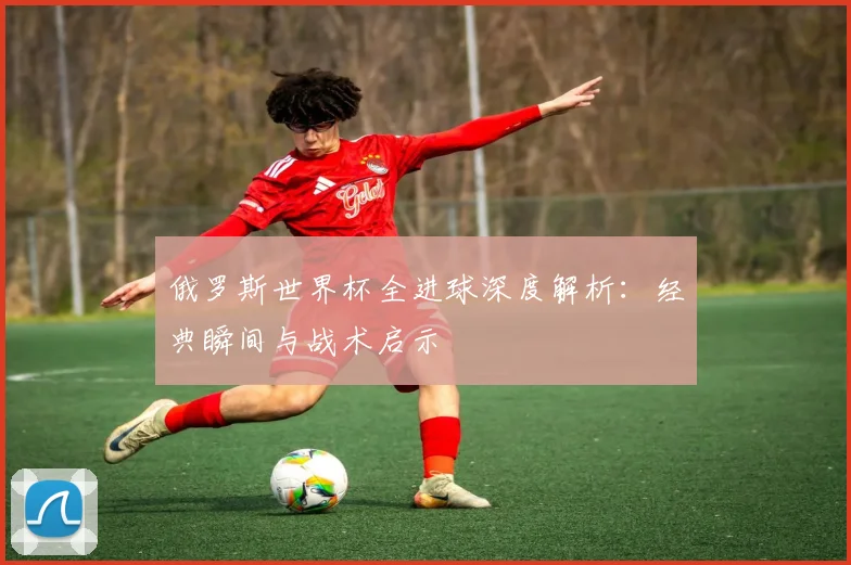 俄罗斯世界杯全进球深度解析：经典瞬间与战术启示