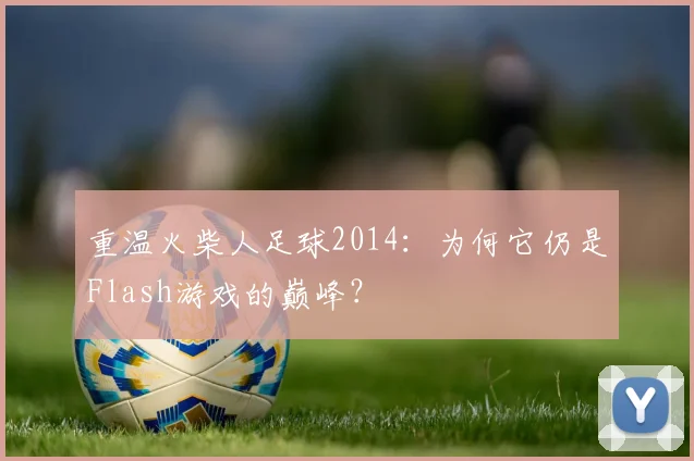 重温火柴人足球2014：为何它仍是Flash游戏的巅峰？