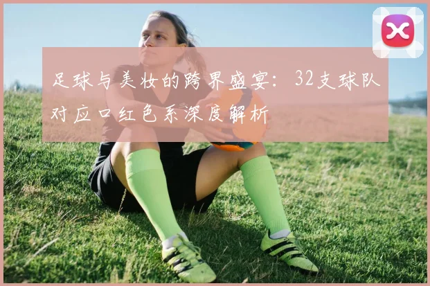足球与美妆的跨界盛宴：32支球队对应口红色系深度解析