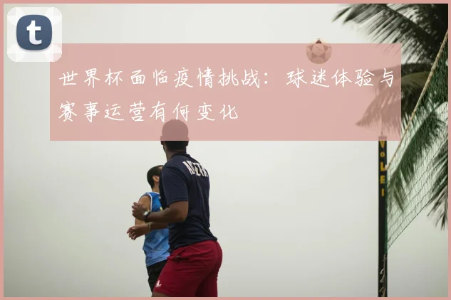 世界杯面临疫情挑战：球迷体验与赛事运营有何变化