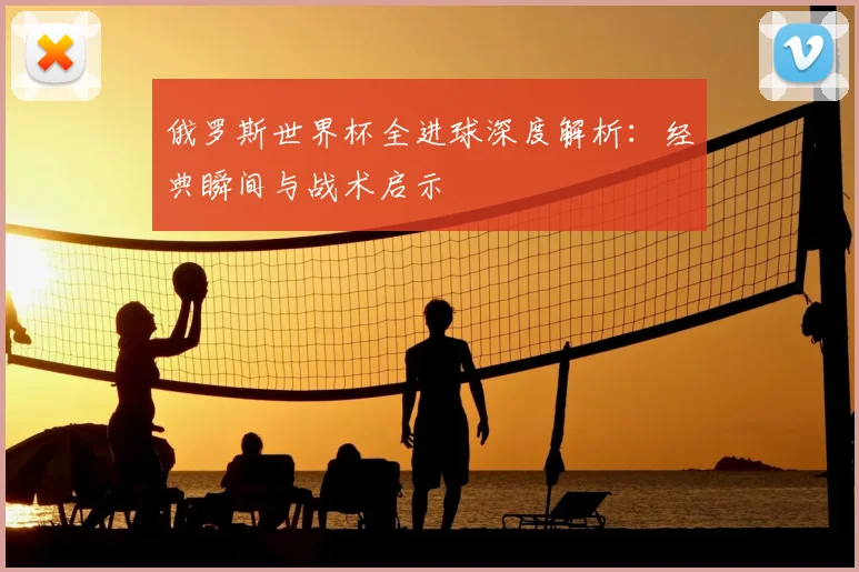 俄罗斯世界杯全进球深度解析：经典瞬间与战术启示