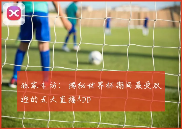 独家专访：揭秘世界杯期间最受欢迎的五大直播App