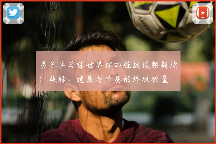 男子乒乓球世界杯四强战视频解读：旋转、速度与节奏的终极较量