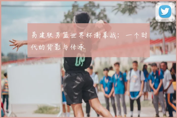 易建联男篮世界杯谢幕战：一个时代的背影与传承