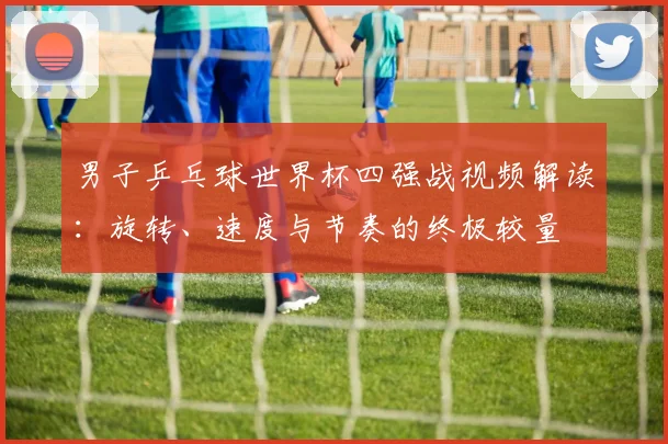 男子乒乓球世界杯四强战视频解读：旋转、速度与节奏的终极较量