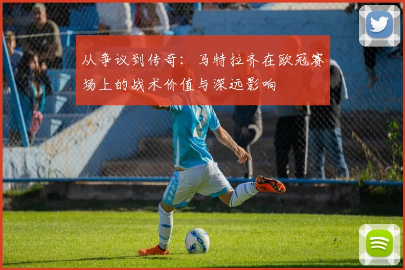 从争议到传奇：马特拉齐在欧冠赛场上的战术价值与深远影响