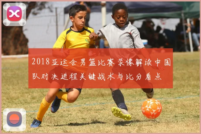 2018亚运会男篮比赛录像解读中国队对决进程关键战术与比分看点