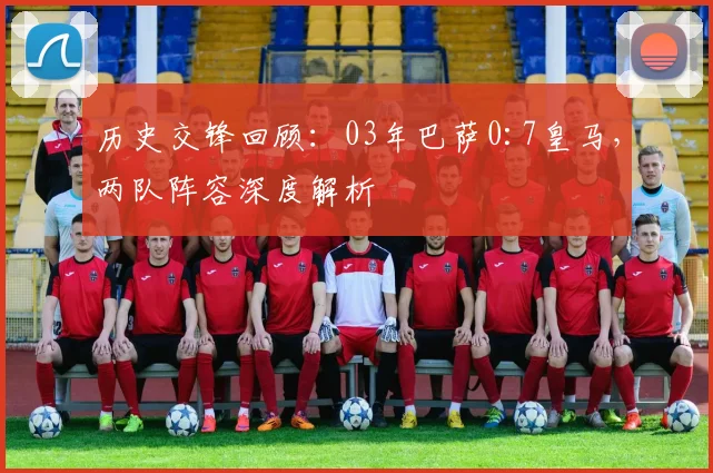 历史交锋回顾：03年巴萨0:7皇马，两队阵容深度解析